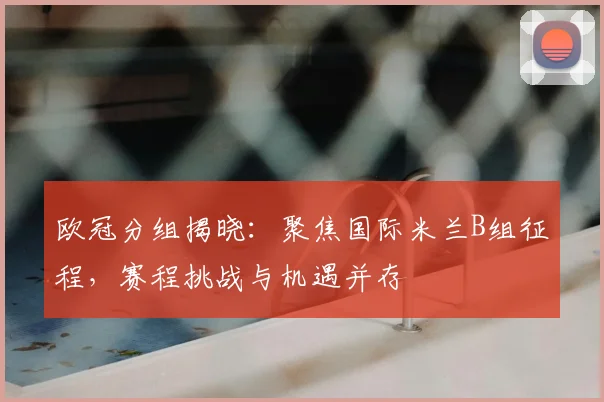 欧冠分组揭晓：聚焦国际米兰B组征程，赛程挑战与机遇并存