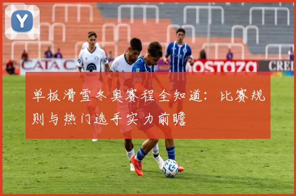 单板滑雪冬奥赛程全知道：比赛规则与热门选手实力前瞻