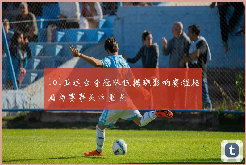 lol亚运会夺冠队伍揭晓影响赛程格局与赛事关注重点
