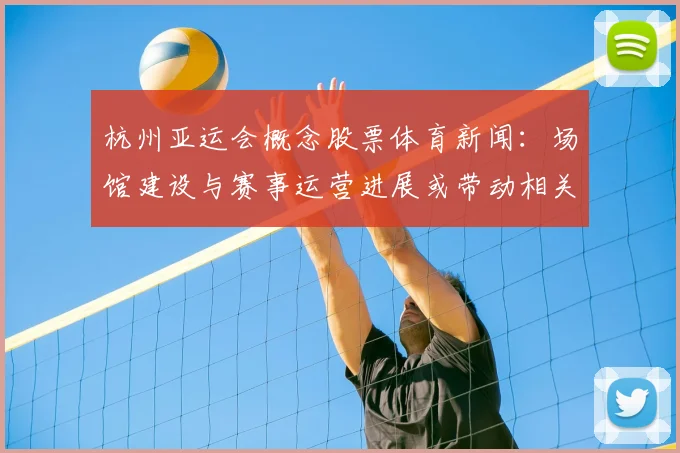 杭州亚运会概念股票体育新闻:场馆建设与赛事运营进展或带动相关公司订单与业绩预期