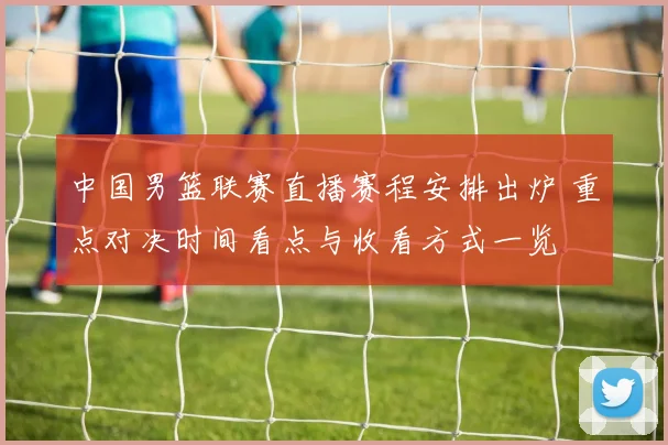 中国男篮联赛直播赛程安排出炉 重点对决时间看点与收看方式一览