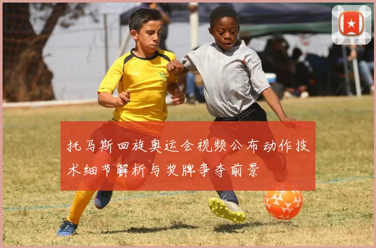 托马斯回旋奥运会视频公布动作技术细节解析与奖牌争夺前景