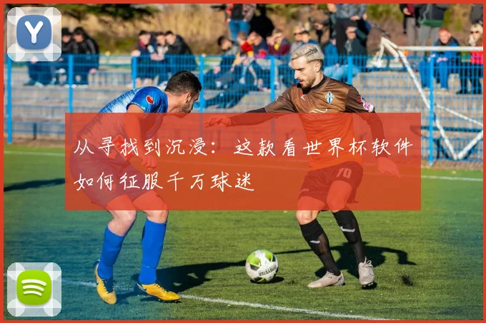 从寻找到沉浸：这款看世界杯软件如何征服千万球迷