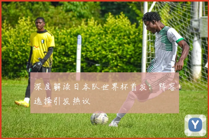 深度解读日本队世界杯首发：阵容选择引发热议
