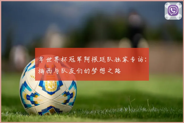 年世界杯冠军阿根廷队独家专访：梅西与队友们的梦想之路