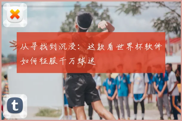 从寻找到沉浸：这款看世界杯软件如何征服千万球迷