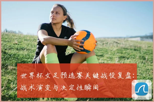 世界杯女足预选赛关键战役复盘：战术演变与决定性瞬间