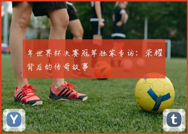 年世界杯决赛冠军独家专访:荣耀背后的传奇故事