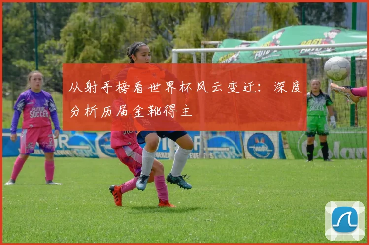 从射手榜看世界杯风云变迁：深度分析历届金靴得主