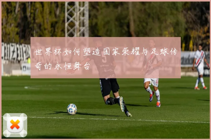 世界杯如何塑造国家荣耀与足球传奇的永恒舞台