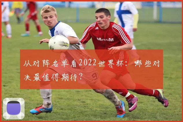从对阵名单看2022世界杯：哪些对决最值得期待？