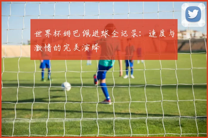 世界杯姆巴佩进球全记录：速度与激情的完美演绎